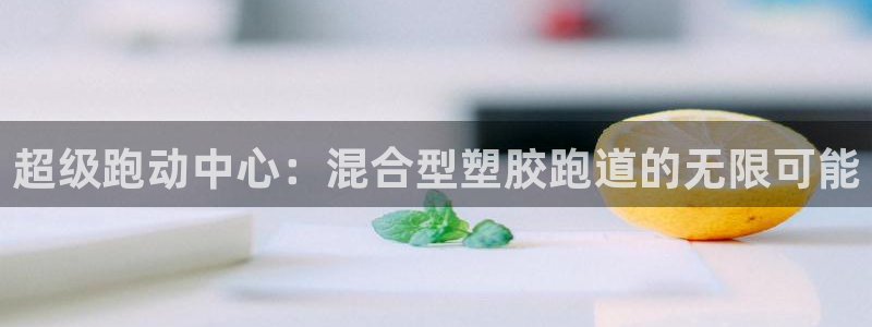 百度红足一1使用说明：超级跑动中心：混合型塑胶跑道的无限可能